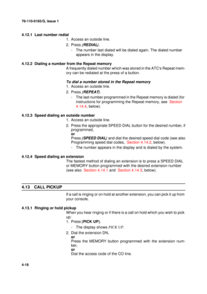 Page 10276-110-0165/G, Issue 1
18
4-18
4.12.1  Last number redial
1. Access an outside line.
2. Press {
REDIAL}
.
- The number last dialed will be dialed again. The dialed number 
appears in the display.
4.12.2  Dialing a number from the Repeat memory
A frequently dialed number which was stored in the ATCs Repeat mem-
ory can be redialed at the press of a button.
To dial a number stored in the Repeat memory
1. Access an outside line.
2. Press {
REPEAT}
.
- The last number programmed in the Repeat memory is...