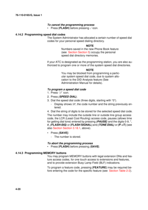 Page 10476-110-0165/G, Issue 1
20
4-20
To cancel the programming process
•Press [
FLASH]
 before pressing 
 icon.
4.14.2  Programming speed dial codes
The System Administrator has allocated a certain number of speed dial 
codes for your personal speed dialing directory. 
NOTE
Numbers saved in the new Phone Book feature 
(see  Section Section 5) occupy the personal 
speed dial directory memories.
If your ATC is designated as the programming station, you are also au-
thorized to program one or more of the system...