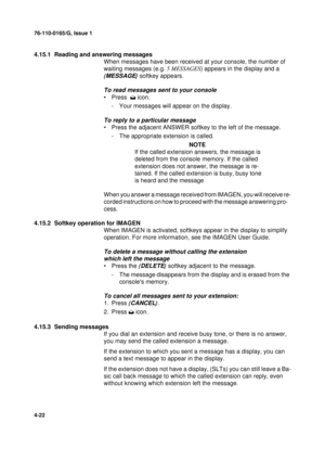 Page 10676-110-0165/G, Issue 1
22
4-22
4.15.1  Reading and answering messages
When messages have been received at your console, the number of 
waiting messages (e.g. 5 MESSAGES
) appears in the display and a 
{
MESSAGE}
 softkey appears.
To read messages sent to your console
•Press   icon.
- Your messages will appear on the display.
To reply to a particular message
• Press the adjacent ANSWER softkey to the left of the message.
- The appropriate extension is called.
NOTE
If the called extension answers, the...