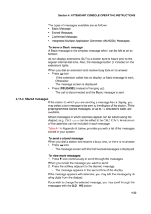 Page 107Section 4: ATTENDANT CONSOLE OPERATING INSTRUCTIONS
23
4-23
The types of messages available are as follows:
• Basic Message
• Stored Message;
• Confirmed Message;
• Integrated Multiple Application Generator (IMAGEN) Messages.
To leave a Basic message
A Basic message is the simplest message which can be left at an ex-
tension.
At non-display extensions (SLTs) a broken tone is heard prior to the 
regular internal dial tone. Also, the message button (if included on the 
extension) lights.
When you dial an...