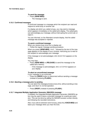 Page 10876-110-0165/G, Issue 1
24
4-24
To send the message
•Press {SEND MSG}.
- The message is sent.
4.15.5  Confirmed messages
A confirmed message is a message which the recipient can read and 
respond to while busy on another call.
If a display set which you called is busy, you may send a message 
which appears immediately on the called sets display. The called party 
can acknowledge your message, without interrupting the current call, or 
reject it. 
You are informed, on the Attendant console display, that...