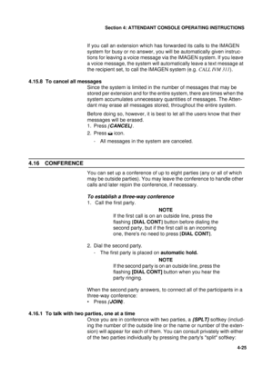 Page 109Section 4: ATTENDANT CONSOLE OPERATING INSTRUCTIONS
25
4-25
If you call an extension which has forwarded its calls to the IMAGEN 
system for busy or no answer, you will be automatically given instruc-
tions for leaving a voice message via the IMAGEN system. If you leave 
a voice message, the system will automatically leave a text message at 
the recipient set, to call the IMAGEN system (e.g. CALL IVM 311
).
4.15.8  To cancel all messages
Since the system is limited in the number of messages that may be...