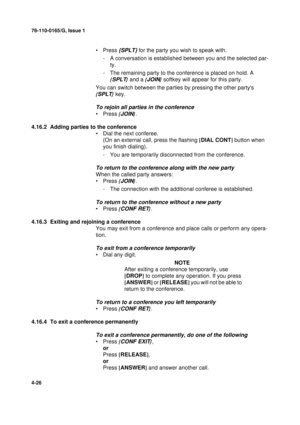 Page 11076-110-0165/G, Issue 1
26
4-26
•Press {SPLT} for the party you wish to speak with.
- A conversation is established between you and the selected par-
ty.
- The remaining party to the conference is placed on hold. A 
{
SPLT}
 and a {JOIN}
 softkey will appear for this party.
You can switch between the parties by pressing the other partys 
{
SPLT}
 key.
To rejoin all parties in the conference
•Press {JOIN}
.
4.16.2  Adding parties to the conference
• Dial the next conferee.
(On an external call, press the...