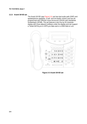 Page 1276-110-0165/G, Issue 1
4
2-4
2.2.3 Avanti 3015D set
The Avanti 3015D (see Figure 2-3) set has dual audio path (DAP) and 
speakerphone capability, a half- and full-duplex version and can be 
programmed with OffHook Voice Announce (OHVA) with Handsfree 
Answerback (HFAB). The set features a two-line by 20 character 
display with three adjacent softkeys under the display and can support 
a Telrad DATA
Lync or APPLync data card or a DSS Add-on unit.
Figure 2-3 Avanti 3015D set 