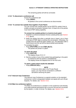 Page 111Section 4: ATTENDANT CONSOLE OPERATING INSTRUCTIONS
27
4-27
- The remaining parties will still be connected.
4.16.5  To disconnect a conference call
During the conference call:
•Press [
DROP]
.
- All parties to the current conference are disconnected.
4.16.6  To connect two outside lines together (Trunk Patch)
You can connect two outside parties via the DIGITAL system lines to 
enable a private conversation between them. At least one of the parties 
must have DTMF dialing capability.
To connect two...