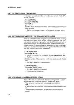 Page 11276-110-0165/G, Issue 1
28
4-28
4.17 TO CANCEL CALL FORWARDING
If extensions have activated Call Forward to your console (not to 0), 
you can cancel it.
1. Press {
CANCEL}
.
2. Press {
FLW TO ME}
.
3. Press {
ALL}
,
or
Dial the DN of the extension whose call forward programming you
wish to cancel.
- Call forward programming to the Attendant is no longer active.
4.18 GETTING ASSISTANCE WITH THE CALL ANSWERING LOAD
When the call load becomes too great for you to handle alone, you may 
direct incoming calls...