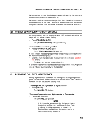 Page 113Section 4: ATTENDANT CONSOLE OPERATING INSTRUCTIONS
29
4-29
When overflow occurs, the display shows OF
 followed by the number of 
calls waiting (instead of the normal CW
).
When the overflow state subsides (i.e. less than the defined number of 
calls are waiting in the Main Call queue), normal operation is automati-
cally restored, and calls will not be directed to the overflow extension.
4.20 TO SHUT DOWN YOUR ATTENDANT CONSOLE
At times you may want to shut down your ATC so that it will neither ac-...