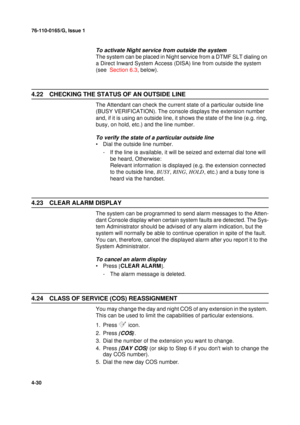 Page 11476-110-0165/G, Issue 1
30
4-30
To activate Night service from outside the system
The system can be placed in Night service from a DTMF SLT dialing on 
a Direct Inward System Access (DISA) line from outside the system 
(see  Section 6.3, below).
4.22 CHECKING THE STATUS OF AN OUTSIDE LINE
The Attendant can check the current state of a particular outside line 
(BUSY VERIFICATION). The console displays the extension number 
and, if it is using an outside line, it shows the state of the line (e.g. ring,...