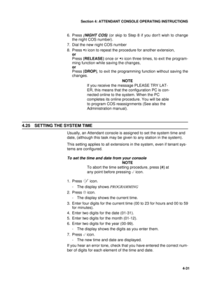 Page 115Section 4: ATTENDANT CONSOLE OPERATING INSTRUCTIONS
31
4-31
6. Press {NIGHT COS} 
(or skip to Step 8 if you dont wish to change
the night COS number).
7. Dial the new night COS number 
8. Press 
 icon to repeat the procedure for another extension,
or
Press [
RELEASE]
 once or 
 icon three times, to exit the program-
ming function while saving the changes,
or
Press [
DROP]
, to exit the programming function without saving the
changes.
NOTE
If you receive the message PLEASE TRY LAT-
ER, this means that...