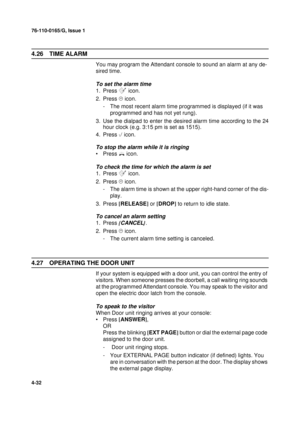 Page 11676-110-0165/G, Issue 1
32
4-32
4.26 TIME ALARM
You may program the Attendant console to sound an alarm at any de-
sired time.
To set the alarm time
1. Press 	 icon.
2. Press
 
 icon.
- The most recent alarm time programmed is displayed (if it was 
programmed and has not yet rung). 
3. Use the dialpad to enter the desired alarm time according to the 24
hour clock (e.g. 3:15 pm is set as 1515).
4. Press 
 icon.
To stop the alarm while it is ringing
•Press 
 icon.
To check the time for which the alarm is...