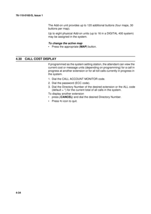 Page 11876-110-0165/G, Issue 1
34
4-34
The Add-on unit provides up to 120 additional buttons (four maps, 30 
buttons per map).
Up to eight physical Add-on units (up to 16 in a DIGITAL 400 system) 
may be assigned in the system.
To change the active map
• Press the appropriate [
MAP]
 button.
4.30 CALL COST DISPLAY
If programmed as the system setting station, the attendant can view the 
current cost or message units (depending on programming) for a call in 
progress at another extension or for all toll calls...