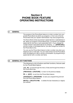 Page 1191
5-1
Section 5
PHONE BOOK FEATURE 
OPERATING INSTRUCTIONS
5.1 GENERAL
The purpose of the Phone Book feature is to dial a number from your 
private Phone Book list (which you program), or from one of the ten 
Phone Book lists your System Administrator may have programmed. 
The Phone Book entries are stored in speed dial bins in alphabetical or-
der. When you program a Phone Book entry, it is stored in an available 
speed dial bin and has a name associated with it. If you change the 
number stored in that...