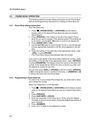 Page 12076-110-0165/G, Issue 1
2
5-2
5.3  PHONE BOOK OPERATION 
The following sections include dialing instructions for the Phone Book 
feature and programming instructions for creating a Phone Book list.
5.3.1 Phone Book dialing instructions
(from idle state only)
1. Press

, {PHONE BOOK}, or [FEATURE] and the feature 
access code for the desired Phone Book list (see your System 
Administrator).
2. Press
 {PRIVATE} or the softkey to the left of the system Phone 
Book list you want to access. If the desired...