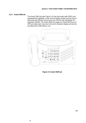 Page 13Section 2: THE AVANTI FAMILY TELEPHONE SETS
5
2-5
2.2.4 Avanti 3020 set
The Avanti 3020 set (see Figure 2-4) has dual audio path (DAP) and 
speakerphone capability, a half- and full-duplex version and can be pro-
grammed with Offhook Voice Announce (OHVA) with Handsfree An-
swerback (HFAB). The Avanti 3020 can support a Telrad DATA
Lync or 
APP
Lync data card, has a four-line by 24-character display and can be 
provided with a DSS Add-on unit.
Figure 2-4 Avanti 3020 set 