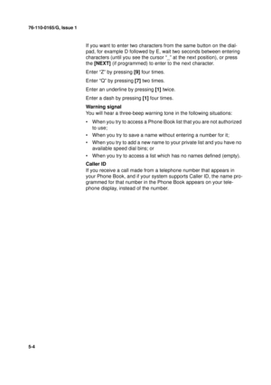 Page 12276-110-0165/G, Issue 1
4
5-4
If you want to enter two characters from the same button on the dial-
pad, for example D followed by E, wait two seconds between entering 
characters (until you see the cursor “_” at the next position), or press 
the [NEXT] (if programmed) to enter to the next character.
Enter “Z” by pressing [9] four times.
Enter “Q” by pressing [7] two times.
Enter an underline by pressing [1] twice.
Enter a dash by pressing [1] four times.
Warning signal
You will hear a three-beep warning...