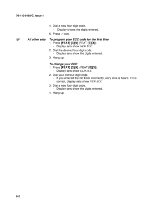 Page 12476-110-0165/G, Issue 1
2
6-2
4. Dial a new four-digit code.
-  Display shows the digits entered.
5. Press 
 icon.
All other sets To program your ECC code for the first time
1. Press [FEAT] [3][9] 
(FEAT [E][X]).
- Display sets show NEW ECC
2. Dial the desired four-digit code.
- Display sets show the digits entered.
3. Hang up.
To change your ECC
1. Press [FEAT] [3][9]. 
(FEAT [E][X]).
- Display sets show OLD ECC
2. Dial your old four-digit code.
- If you entered the old ECC incorrectly, retry tone is...