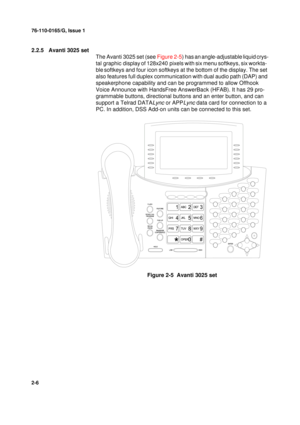 Page 1476-110-0165/G, Issue 1
6
2-6
2.2.5 Avanti 3025 set
The Avanti 3025 set (see Figure 2-5) has
 an angle-adjustable liquid crys-
tal graphic display
 of 128x240 pixels with six menu softkeys, six workta-
ble
 softkeys and four icon softkeys at the bottom of the display. The set 
also features full duplex communication with dual audio path (DAP) and 
speakerphone capability and can be programmed to allow Offhook 
Voice Announce with HandsFree AnswerBack (HFAB). It has 29 pro-
grammable buttons, directional...