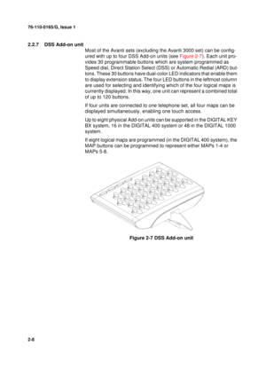 Page 1676-110-0165/G, Issue 1
8
2-8
2.2.7  DSS Add-on unit
Most of the Avanti sets (excluding the Avanti 3000 set) can be config-
ured with up to four DSS Add-on units (see Figure 2-7). Each unit pro-
vides 30 programmable buttons which are system programmed as 
Speed dial, Direct Station Select (DSS) or Automatic Redial (ARD) but-
tons. These 30 buttons have dual-color LED indicators that enable them 
to display extension status. The four LED buttons in the leftmost column 
are used for selecting and...