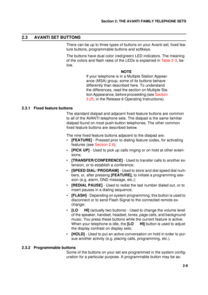 Page 17Section 2: THE AVANTI FAMILY TELEPHONE SETS
9
2-9
2.3 AVANTI SET BUTTONS
There can be up to three types of buttons on your Avanti set; fixed fea-
ture buttons, programmable buttons and softkeys.
The buttons have dual color (red/green) LED indicators. The meaning 
of the colors and flash rates of the LEDs is explained in Table 2-3, be-
low.
NOTE
If your telephone is in a Multiple Station Appear-
ance (MSA) group, some of its buttons behave 
differently than described here. To understand 
the differences,...