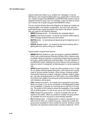 Page 1876-110-0165/G, Issue 1
10
2-10
signed a particular feature (e.g. outside line, message) or may be 
defined as a user-programmable button (e.g. speed dial or memory but-
ton). System programmed MEMORY and SPEED DIAL buttons may be 
assigned values by each user. For example, a user can store an exten-
sion number into a system programmed MEMORY button.
The four buttons directly above the dialpad of all digital set models are 
programmable in the system configuration, like any of the other pro-
grammable...