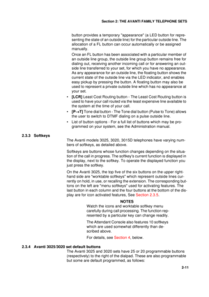 Page 19Section 2: THE AVANTI FAMILY TELEPHONE SETS
11
2-11
button provides a temporary appearance (a LED button for repre-
senting the state of an outside line) for the particular outside line. The 
allocation of a FL button can occur automatically or be assigned 
manually.
Once an FL button has been associated with a particular member of 
an outside line group, the outside line group button remains free for 
dialing out, receiving another incoming call or for answering an out-
side line transferred to your...