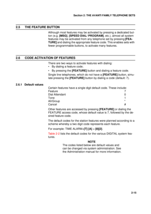 Page 23Section 2: THE AVANTI FAMILY TELEPHONE SETS
15
2-15
2.5 THE FEATURE BUTTON
Although most features may be activated by pressing a dedicated but-
ton (e.g. [MSG], [SPEED DIAL/ PROGRAM], etc.), almost all system 
features may be activated from any telephone set by pressing [FEA-
TURE] and dialing the appropriate feature code. This enables sets with 
fewer programmable buttons, to activate many features.
2.6 CODE ACTIVATION OF FEATURES
There are two ways to activate features with dialing:
• By dialing a...