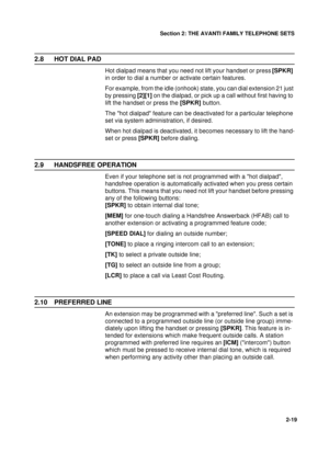 Page 27Section 2: THE AVANTI FAMILY TELEPHONE SETS
19
2-19
2.8 HOT DIAL PAD
Hot dialpad means that you need not lift your handset or press [SPKR] 
in order to dial a number or activate certain features.
For example, from the idle (onhook) state, you can dial extension 21 just 
by pressing [2][1] on the dialpad, or pick up a call without first having to 
lift the handset or press the [SPKR] button.
The hot dialpad feature can be deactivated for a particular telephone 
set via system administration, if desired....