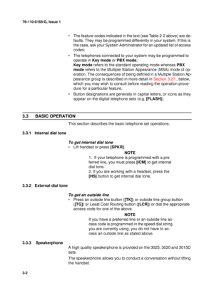 Page 2976-110-0165/G, Issue 1
2
3-2
• The feature codes indicated in the text (see Table 2-2 above) are de-
faults. They may be programmed differently in your system. If this is 
the case, ask your System Administrator for an updated list of access 
codes;
• The telephones connected to your system may be programmed to 
operate in Key mode or PBX mode;
Key mode refers to the standard operating mode whereas PBX 
mode refers to the Multiple Station Appearance (MSA) mode of op-
eration. The consequences of being...