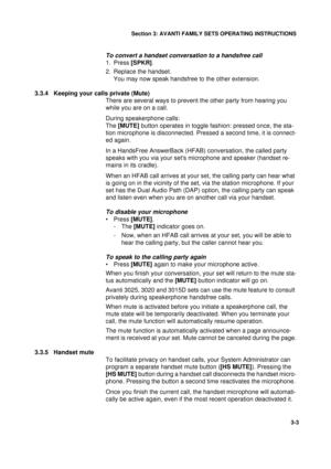 Page 30Section 3: AVANTI FAMILY SETS OPERATING INSTRUCTIONS
3
3-3
To convert a handset conversation to a handsfree call
1. Press [SPKR].
2. Replace the handset. 
You may now speak handsfree to the other extension.
3.3.4 Keeping your calls private (Mute)
There are several ways to prevent the other party from hearing you 
while you are on a call.
During speakerphone calls: 
The [MUTE] button operates in toggle fashion: pressed once, the sta-
tion microphone is disconnected. Pressed a second time, it is connect-...