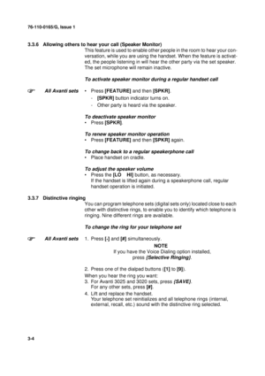 Page 3176-110-0165/G, Issue 1
4
3-4
3.3.6 Allowing others to hear your call (Speaker Monitor)
This feature is used to enable other people in the room to hear your con-
versation, while you are using the handset. When the feature is activat-
ed, the people listening in will hear the other party via the set speaker. 
The set microphone will remain inactive.
To activate speaker monitor during a regular handset call
All Avanti sets
•Press [FEATURE] and then [SPKR].
-[SPKR] button indicator turns on.
- Other party...