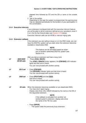 Page 34Section 3: AVANTI FAMILY SETS OPERATING INSTRUCTIONS
7
3-7
elapsed time followed by CO and the DN or name of the outside
line.
2. Talk to the parties.
Depending on the way the system is programmed, the warning tone
may be repeated periodically for the duration of your participation in
the conversation.
3.4.4 Executive intercom
If your extension is programmed with the executive intercom feature, 
you will be able to call an extension defined as your secretarys, even if 
it is in the Do Not Disturb state...