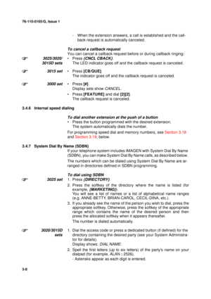 Page 3576-110-0165/G, Issue 1
8
3-8
- When the extension answers, a call is established and the call-
back request is automatically canceled.
To cancel a callback request
You can cancel a callback request before or during callback ringing:
3025/3020/
3015D sets•Press {CNCL CBACK}.
The LED indicator goes off and the callback request is canceled.
3015 set•Press [CB/QUE].
The indicator goes off and the callback request is canceled.
3000 set•Press [#].
Display sets show 
CANCEL.
•Press [FEATURE] and dial [2][2]....