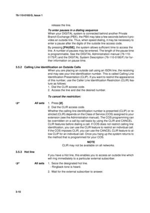 Page 3776-110-0165/G, Issue 1
10
3-10
release the line.
To enter pauses in a dialing sequence
When your DIGITAL system is connected behind another Private 
Branch Exchange (PBX), the PBX may take a few seconds before it pro-
vides an outside line. Thus, when speed dialing, it may be necessary to 
enter a pause after the digits of the outside line access code.
By pressing [PAUSE], the system allows sufficient time to access the 
line. A number of pauses may be entered. The length of the pause time 
is...