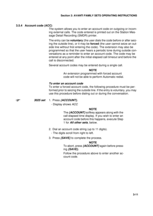 Page 38Section 3: AVANTI FAMILY SETS OPERATING INSTRUCTIONS
11
3-11
3.5.4 Account code (ACC)
The system allows you to enter an account code on outgoing or incom-
ing external calls. The code entered is printed out on the Station Mes-
sage Detail Recording (SMDR) printer.
The entry can be voluntary (the user dials the code before or after seiz-
ing the outside line), or it may be forced (the user cannot seize an out-
side line without first entering the code). The extension may also be 
programmed so that the...