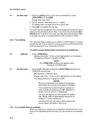 Page 3976-110-0165/G, Issue 1
12
3-12
All other sets1. Press the [ACC] button (if you have one defined) or press 
 [FEATURE] and dial [2][8].
Display sets show 
ACC.
2. Dial an account code string (up to 11 digits).
On display sets, the digits scroll from right to left.
3. Press [#] to complete the process.
The code may be changed as many times as desired during the conver-
sation, by the procedure above. Also, if you have not yet pressed [#] or 
[SAVE] button to enter a new code, you may start the procedure...