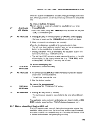 Page 40Section 3: AVANTI FAMILY SETS OPERATING INSTRUCTIONS
13
3-13
When the outside line becomes available, the system rings your exten-
sion. When you answer, you are automatically connected to an outside 
line.
To enter an outside line queue
After an attempt to obtain an outside line resulted in a busy tone:
Avanti sets
with display•Press {TKQUE}.
   - Dial tone is heard, the {CNCL TKQUE} softkey appears and the [CB/
QUE] LED indicator lights
All other sets1. Press [CB/QUE] (if defined) or press [FEATURE]...