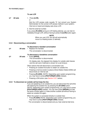 Page 4176-110-0165/G, Issue 1
14
3-14
To use LCR
All sets1.  Press [LCR],
or
Dial the LCR access code (usually “9”, but consult your System
Administrator for the correct LCR access method in your system).
   - Dial tone is heard and display sets show 
LCR.
2. Dial the external number.
If you press [FLASH] during an LCR dialing attempt, you can dial im-
mediately through LCR, without having to press the [LCR] button again.
NOTE
When you use LCR, the call will automatically 
move to a floating button (if...