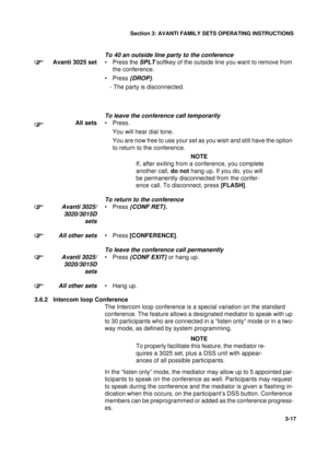 Page 44Section 3: AVANTI FAMILY SETS OPERATING INSTRUCTIONS
17
3-17
To 40 an outside line party to the conference 
Avanti 3025 set• Press the SPLT softkey of the outside line you want to remove from 
the conference.
•Press 
{DROP}.
   - The party is disconnected.
To leave the conference call temporarily
All sets•Press.
You will hear dial tone.
You are now free to use your set as you wish and still have the option 
to return to the conference.
NOTE
If, after exiting from a conference, you complete 
another call,...