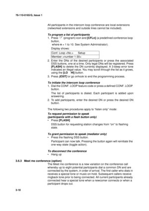 Page 4576-110-0165/G, Issue 1
18
3-18
All participants in the intercom loop conference are local extensions 
(networked extensions and outside lines cannot be included).
To program a list of participants
1. Press 	 (program) icon and [CFLn] (a predefined conference loop 
button,
 where n = 1 to 10. See System Administrator).
Display shows:
2. Enter the DNs of the desired participants or press the associated
DSS buttons, one at a time. Only legal DNs will be registered. Press
[FLASH] to delete the DN currently...