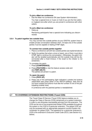 Page 46Section 3: AVANTI FAMILY SETS OPERATING INSTRUCTIONS
19
3-19
To join a Meet me conference
• Dial the Meet me conference DN (see System Administrator).
You hear a special tone or music on hold (if you are the first caller), 
or ringback tone after which you are joined in conference with other 
callers.
To exit a Meet me conference
• Hang up.
Remaining participants hear a special tone indicating you discon-
nected.
3.6.4 To patch together two outside lines
You may connect two outside parties via your...