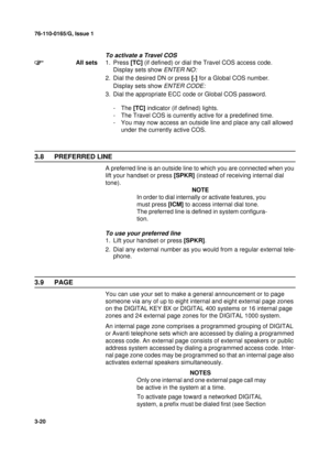 Page 4776-110-0165/G, Issue 1
20
3-20
To activate a Travel COS
All sets1. Press [TC] (if defined) or dial the Travel COS access code.
Display sets show 
ENTER NO:
2. Dial the desired DN or press [*] for a Global COS number.
Display sets show 
ENTER CODE:
3. Dial the appropriate ECC code or Global COS password.
-The [TC] indicator (if defined) lights.
- The Travel COS is currently active for a predefined time. 
- You may now access an outside line and place any call allowed 
under the currently active COS. 
3.8...