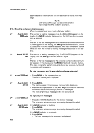 Page 4976-110-0165/G, Issue 1
22
3-22
been left at that extension and you will be unable to leave your mes-
sage.
NOTE
Only a Basic Message can be sent to another 
networked DIGITAL systems extension.
3.10.1 Reading and 
answering messages
When messages have been received at your station:
Avanti 3025/
3020 setsThe number of waiting messages (e.g. 5 MESSAGES) appears in the 
display, the [MSG] indicator lights and, on the 3025 set, the message 
icon 
 appears
or
The text of the last message sent and the senders...