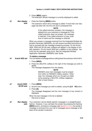 Page 50Section 3: AVANTI FAMILY SETS OPERATING INSTRUCTIONS
23
3-23
2. Press [MSG] (again).
The extension whose message is currently displayed is called.
Non display
sets• Press the flashing [MSG] button.
The extension which left a message is called. If more than one mes-
sage has been left, the first one sent is answered first.
NOTE
If the called extension answers, the message is 
deleted from.your extension’s message list. If the 
called extension does not answer, the message 
is retained. If the called...