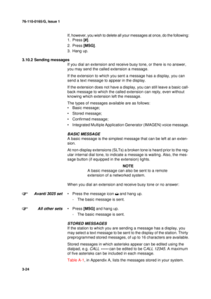 Page 5176-110-0165/G, Issue 1
24
3-24
If, however, you wish to delete all your messages at once, do the following:
1. Press [#].
2. Press [MSG].
3. Hang up.
3.10.2 Sending messages
If you dial an extension and receive busy tone, or there is no answer, 
you may send the called extension a message.
If the extension to which you sent a message has a display, you can 
send a text message to appear in the display.
If the extension does not have a display, you can still leave a basic call-
back message to which the...