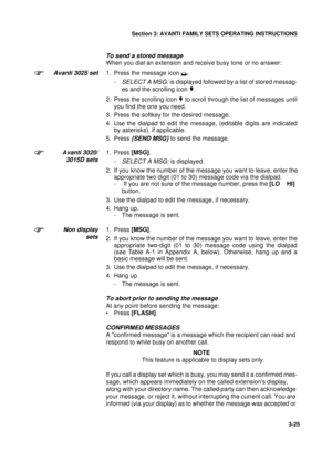 Page 52Section 3: AVANTI FAMILY SETS OPERATING INSTRUCTIONS
25
3-25
To send a stored message
When you dial an extension and receive busy tone or no answer:
Avanti 3025 set1. Press the message icon .
-SELECT A MSG: is displayed followed by a list of stored messag-
es and the scrolling icon 
.
2. Press the scrolling icon 
 to scroll through the list of messages until
you find the one you need.
3. Press the softkey for the desired message.
4. Use the dialpad to edit the message, (editable digits are indicated...