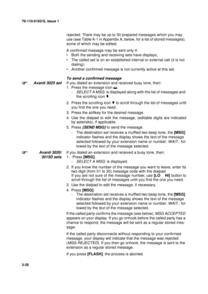 Page 5376-110-0165/G, Issue 1
26
3-26
rejected. There may be up to 30 prepared messages which you may 
use (see Table A-1 in Appendix A, below, for a list of stored messages), 
some of which may be edited.
A confirmed message may be sent only if: 
• Both the sending and receiving sets have displays;
• The called set is on an established internal or external call (it is not 
dialing);
• Another confirmed message is not currently active at this set.
To send a confirmed message
Avanti 3025 set
If you dialed an...