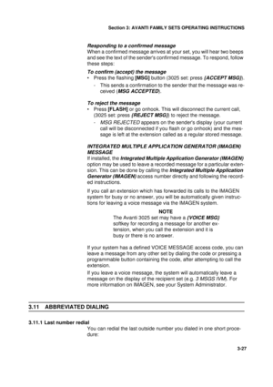 Page 54Section 3: AVANTI FAMILY SETS OPERATING INSTRUCTIONS
27
3-27
Responding to a confirmed message
When a confirmed message arrives at your set, you will hear two beeps 
and see the text of the senders confirmed message. To respond, follow 
these steps:
To confirm (accept) the message
• Press the flashing [MSG] button (3025 set: press {ACCEPT MSG}).
- This sends a confirmation to the sender that the message was re-
ceived (
MSG ACCEPTED).
To reject the message
•Press [FLASH] or go onhook. This will...