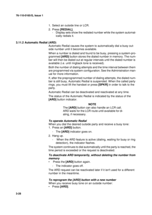 Page 5576-110-0165/G, Issue 1
28
3-28
1. Select an outside line or LCR.
2. Press [REDIAL].
- Display sets show the redialed number while the system automat-
ically redials it.
3.11.2 Automatic Redial (ARD)
Automatic Redial causes the system to automatically dial a busy out-
side number until it becomes available. 
When a number is dialed and found to be busy, pressing a system-pro-
grammed [ARD] button stores the dialed number in memory. The num-
ber will then be dialed out at regular intervals until the dialed...