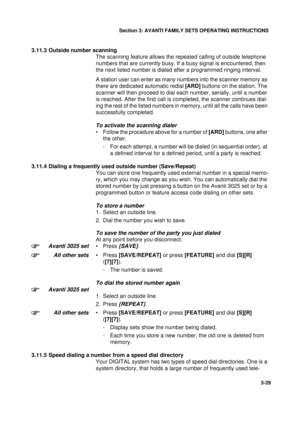 Page 56Section 3: AVANTI FAMILY SETS OPERATING INSTRUCTIONS
29
3-29
3.11.3 Outside number scanning
The scanning feature allows the repeated calling of outside telephone 
numbers that are currently busy. If a busy signal is encountered, then 
the next listed number is dialed after a programmed ringing interval. 
A station user can enter as many numbers into the scanner memory as 
there are dedicated automatic redial [ARD] buttons on the station. The 
scanner will then proceed to dial each number, serially, until...