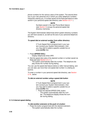 Page 5776-110-0165/G, Issue 1
30
3-30
phone numbers for the various users of the system. The second direc-
tory is your own personal one in which you enter telephone numbers 
frequently used by you. A number saved via the Note pad feature is also 
saved in your personal speed dial directory (see Section 3.5.11 ). 
NOTE
Numbers saved in the new Phone Book feature 
(see Section 5) occupy the personal speed dial 
directory memories.
The System Administrator determines which system directory numbers 
you will have...